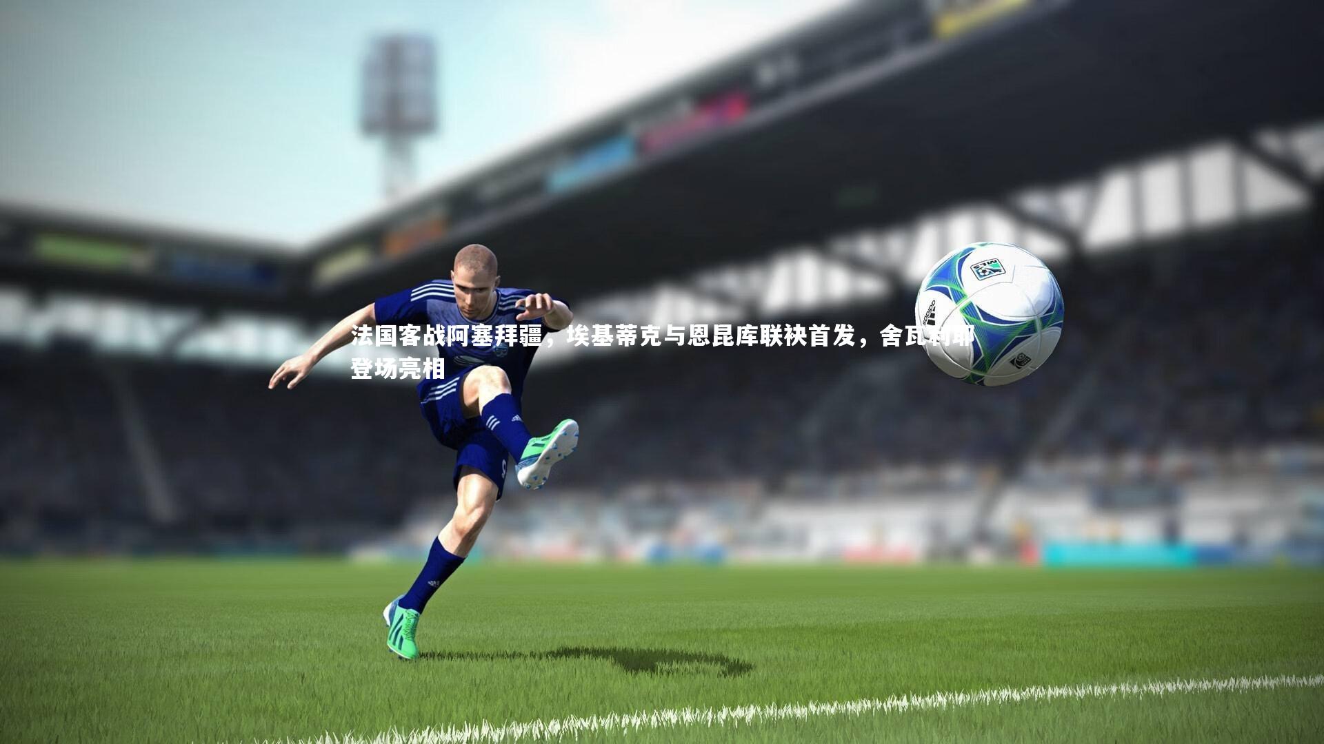 法国客战阿塞拜疆，埃基蒂克与恩昆库联袂首发，舍瓦利耶登场亮相