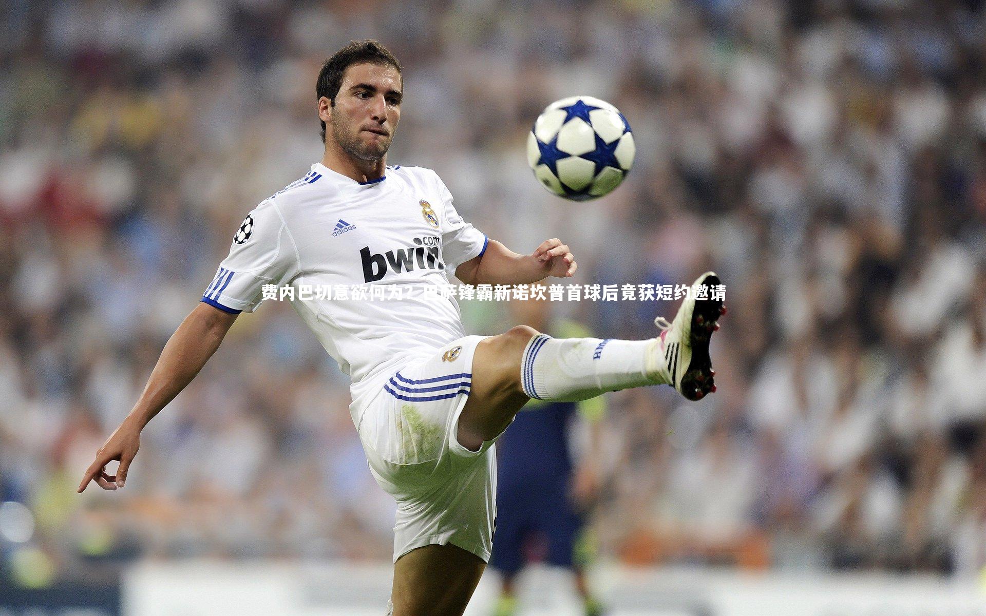 费内巴切意欲何为？巴萨锋霸新诺坎普首球后竟获短约邀请