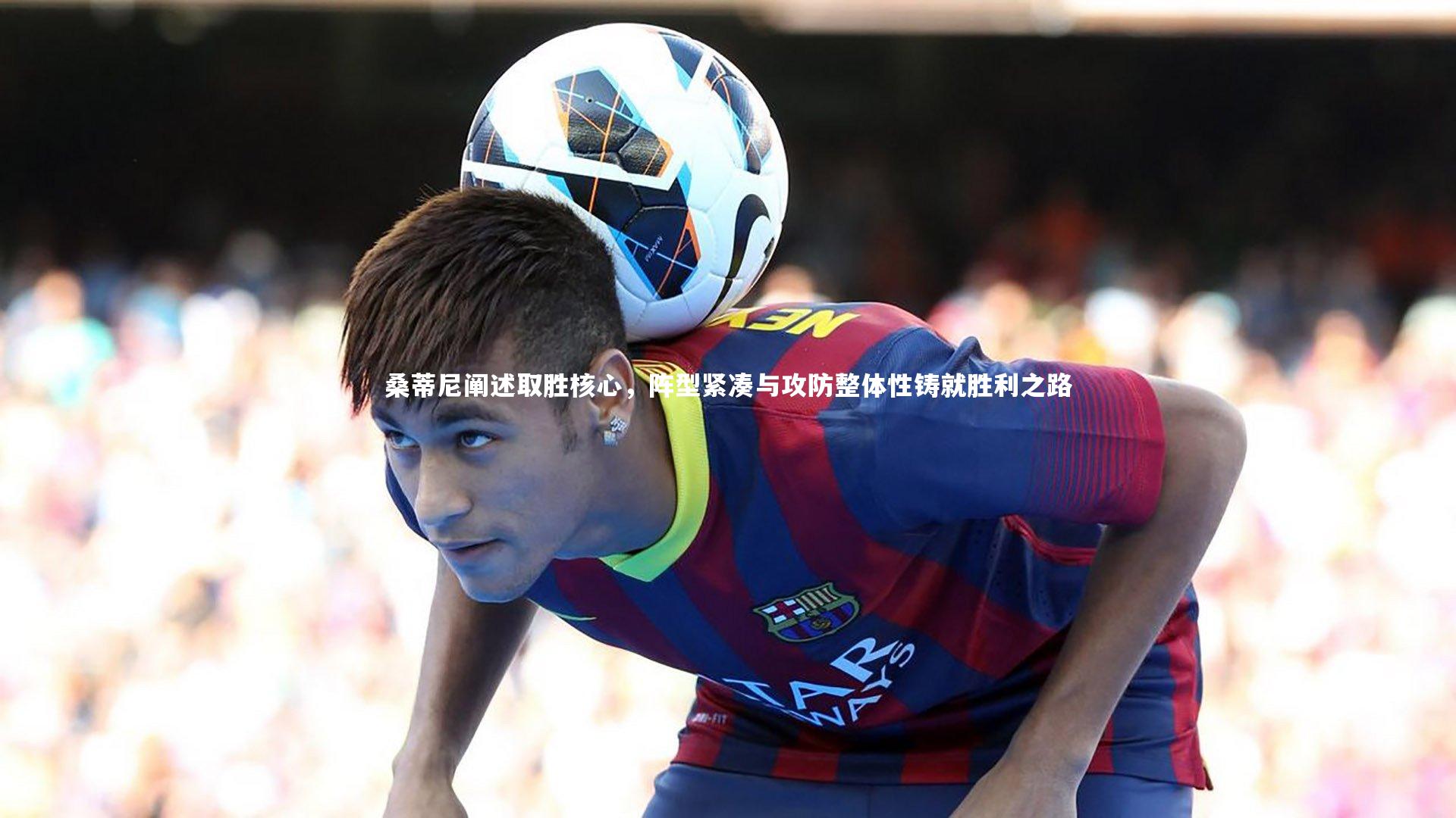 桑蒂尼阐述取胜核心，阵型紧凑与攻防整体性铸就胜利之路